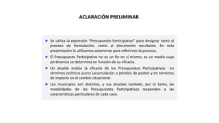 Se utiliza la expresión “Presupuesto Participativo” para designar tanto al
proceso de formulación, como al documento resultante. En esta
presentación la utilizamos solamente para referirnos la proceso.
El Presupuesto Participativo no es un fin en sí mismo; es un medio cuya
pertinencia se determina en función de su eficacia.
Un alcalde evalúa la eficacia de los Presupuestos Participativos en
términos políticos puros (acumulación o pérdida de poder) y en términos
de impacto en el cambio situacional.
Los municipios son distintos, y sus alcaldes también, por lo tanto, las
modalidades de los Presupuestos Participativos responden a las
características particulares de cada caso.
ACLARACIÓN PRELIMINAR
 
