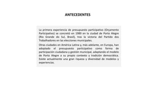 La primera experiencia de presupuesto participativo (Orçamento
Participativo) se concretó en 1989 en la ciudad de Porto Alegre
(Rio Grande do Sul, Brasil), tras la victoria del Partido dos
Trabalhadores en las elecciones municipales.
Otras ciudades en América Latina y, más adelante, en Europa, han
adoptado el presupuesto participativo como forma de
participación ciudadana y gestión municipal, adaptando el modelo
de Porto Alegre a su propio contexto y tradición democrática.
Existe actualmente una gran riqueza y diversidad de modelos y
experiencias.
ANTECEDENTES
 