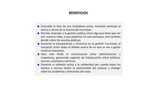 Consolida la idea de una ciudadanía activa, haciendo partícipe al
vecino y vecina de la marcha del municipio.
Permite entender a la gestión pública como algo que tiene que ver
con nuestras vidas, y que podemos no solo participar, sino también
decidir sobre los asuntos públicos.
Aumenta la transparencia y eficiencia en la gestión municipal, al
compartir entre todos el debate acerca de en qué se van a gastar
nuestros impuestos.
Hace más fluida la comunicación entre administración y
ciudadanos, generando espacios de interlocución entre políticos,
vecinos, colectivos y técnicos.
Fomenta la reflexión activa y la solidaridad por cuanto todos los
vecinos y vecinas tienen la oportunidad del conocer y dialogar
sobre los problemas y demandas del resto.
BENEFICIOS
 