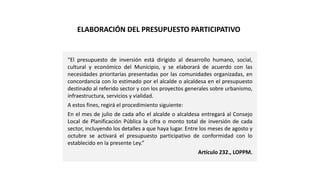 “El presupuesto de inversión está dirigido al desarrollo humano, social,
cultural y económico del Municipio, y se elaborará de acuerdo con las
necesidades prioritarias presentadas por las comunidades organizadas, en
concordancia con lo estimado por el alcalde o alcaldesa en el presupuesto
destinado al referido sector y con los proyectos generales sobre urbanismo,
infraestructura, servicios y vialidad.
A estos fines, regirá el procedimiento siguiente:
En el mes de julio de cada año el alcalde o alcaldesa entregará al Consejo
Local de Planificación Pública la cifra o monto total de inversión de cada
sector, incluyendo los detalles a que haya lugar. Entre los meses de agosto y
octubre se activará el presupuesto participativo de conformidad con lo
establecido en la presente Ley.”
Artículo 232., LOPPM.
ELABORACIÓN DEL PRESUPUESTO PARTICIPATIVO
 
