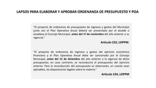 “El proyecto de ordenanza de presupuesto de ingresos y gastos del Municipio
junto con el Plan Operativo Anual deberá ser presentado por el alcalde o
alcaldesa al Concejo Municipal, antes del 1º de noviembre del año anterior a su
vigencia.”
Artículo 233, LOPPM.
“El proyecto de ordenanza de ingresos y gastos del ejercicio económico
financiero y el Plan Operativo Anual debe ser sancionado por el Concejo
Municipal, antes del 15 de diciembre del año anterior a la vigencia de dicho
presupuesto; en caso contrario, se reconducirá el presupuesto del ejercicio
anterior. Para la reconducción del presupuesto se observarán, en cuanto sean
aplicables, las disposiciones legales sobre la materia.”
Artículo 234, LOPPM
LAPSOS PARA ELABORAR Y APROBAR ORDENANZA DE PRESUPUESTO Y POA
 