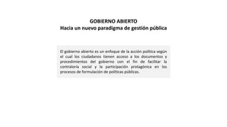 El gobierno abierto es un enfoque de la acción política según
el cual los ciudadanos tienen acceso a los documentos y
procedimientos del gobierno con el fin de facilitar la
contraloría social y la participación protagónica en los
procesos de formulación de políticas públicas.
GOBIERNO ABIERTO
Hacia un nuevo paradigma de gestión pública
 