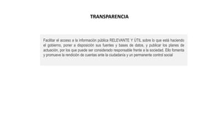 Facilitar el acceso a la información pública RELEVANTE Y ÚTIL sobre lo que está haciendo
el gobierno, poner a disposición sus fuentes y bases de datos, y publicar los planes de
actuación, por los que puede ser considerado responsable frente a la sociedad. Ello fomenta
y promueve la rendición de cuentas ante la ciudadanía y un permanente control social
TRANSPARENCIA
 