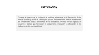 Promover el derecho de la ciudadanía a participar activamente en la formulación de las
políticas públicas y facilitar el camino para que las administraciones públicas se beneficien
del conocimiento, ideas y experiencia de los ciudadanos, creando nuevos espacios de
encuentro y diálogo que favorezcan el protagonismo, implicación y deliberación de los
ciudadanos en los asuntos públicos.
PARTICIPACIÓN
 