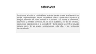 Comprometer e implicar a los ciudadanos, y demás agentes sociales, en el esfuerzo por
trabajar conjuntamente para resolver los problemas públicos, aprovechando el potencial y
energías disponibles en vastos sectores de la sociedad. Ello supone la colaboración,
cooperación y el trabajo coordinado, no sólo con la ciudadanía, sino con las empresas,
asociaciones, organizaciones de la sociedad civil y demás actores, y permite el esfuerzo
conjunto dentro de las propias administraciones, entre ellas y sus funcionarios
transversalmente.
GOBERNANZA
 
