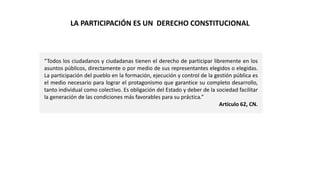 LA PARTICIPACIÓN ES UN DERECHO CONSTITUCIONAL
“Todos los ciudadanos y ciudadanas tienen el derecho de participar libremente en los
asuntos públicos, directamente o por medio de sus representantes elegidos o elegidas.
La participación del pueblo en la formación, ejecución y control de la gestión pública es
el medio necesario para lograr el protagonismo que garantice su completo desarrollo,
tanto individual como colectivo. Es obligación del Estado y deber de la sociedad facilitar
la generación de las condiciones más favorables para su práctica.”
Artículo 62, CN.
 