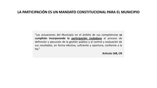 “Las actuaciones del Municipio en el ámbito de sus competencias se
cumplirán incorporando la participación ciudadana al proceso de
definición y ejecución de la gestión pública y al control y evaluación de
sus resultados, en forma efectiva, suficiente y oportuna, conforme a la
ley.”
Artículo 168, CN
LA PARTICIPACIÓN ES UN MANDATO CONSTITUCIONAL PARA EL MUNICIPIO
 