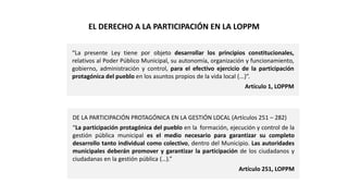 DE LA PARTICIPACIÓN PROTAGÓNICA EN LA GESTIÓN LOCAL (Artículos 251 – 282)
“La participación protagónica del pueblo en la formación, ejecución y control de la
gestión pública municipal es el medio necesario para garantizar su completo
desarrollo tanto individual como colectivo, dentro del Municipio. Las autoridades
municipales deberán promover y garantizar la participación de los ciudadanos y
ciudadanas en la gestión pública (…).”
Artículo 251, LOPPM
EL DERECHO A LA PARTICIPACIÓN EN LA LOPPM
“La presente Ley tiene por objeto desarrollar los principios constitucionales,
relativos al Poder Público Municipal, su autonomía, organización y funcionamiento,
gobierno, administración y control, para el efectivo ejercicio de la participación
protagónica del pueblo en los asuntos propios de la vida local (...)”.
Artículo 1, LOPPM
 