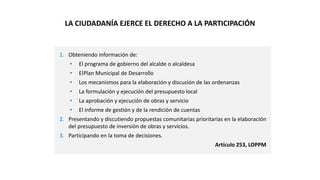 1. Obteniendo información de:
• El programa de gobierno del alcalde o alcaldesa
• ElPlan Municipal de Desarrollo
• Los mecanismos para la elaboración y discusión de las ordenanzas
• La formulación y ejecución del presupuesto local
• La aprobación y ejecución de obras y servicio
• El informe de gestión y de la rendición de cuentas
2. Presentando y discutiendo propuestas comunitarias prioritarias en la elaboración
del presupuesto de inversión de obras y servicios.
3. Participando en la toma de decisiones.
Artículo 253, LOPPM
LA CIUDADANÍA EJERCE EL DERECHO A LA PARTICIPACIÓN
 