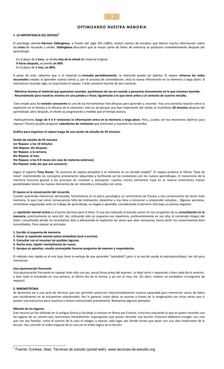 3
OP TI MIZ A N DO N UE ST R A ME MO RI A
1. LA IMPORTANCIA DEL REPASO

1

El psicólogo alemán Herman Ebbinghaus, a finales del siglo XIX (1885), realizó cientos de estudios que dieron mucha información sobre
los ciclos de recuerdo y olvido. Ebbinghaus descubrió que la mayor parte de faltas de memoria se producen inmediatamente después del
aprendizaje:
· En el plazo de 1 hora, se olvida más de la mitad del material original
· 9 horas después, se pierde un 60%
· En el plazo de 1 mes, un 80%.
A pesar de esto, sabemos que si el material es revisado periódicamente, la retención puede ser óptima. El repaso refuerza las redes
neuronales creadas al aprender nuevos temas y, por el proceso de consolidación, sitúa la nueva información en la memoria a largo plazo. Si
intentamos recordar algo, es importante el repaso. Y éste conviene hacerlo de dos maneras:
· Mientras leemos el material que queremos recordar, parémonos de vez en cuando y pensemos brevemente en lo que estamos leyendo.
· Resumámoslo para nosotros mismos en una palabra o frase; liguémoslo a lo que viene antes o al contexto de nuestro estudio.
Este simple acto de revisión consciente es una de las herramientas más eficaces para aprender y recordar. Hay una estrecha relación entre la
repetición en el tiempo y la eficacia de la retención; esto es así porque una fase importante del olvido se manifiesta 20 minutos después del
aprendizaje; pero después, el olvido va progresando a medida que el tiempo avanza.
Habitualmente, luego de 4 ó 5 revisiones la información entra en la memoria a largo plazo. Pero, ¿cuáles son los momentos óptimos para
repasar? Parece posible proponer calendarios de revisiones que estimulen y reaviven los recuerdos.
Gráfico para organizar el repaso luego de una sesión de estudio de 45 minutos.
Sesión de estudio de 45 minutos
1er Repaso: a los 10 minutos
2do Repaso: día después.
3er Repaso: a la semana.
4to Repaso: al mes.
5to Repaso: a los 4-6 meses (en caso de materias extensas).
6to Repaso: toda vez que sea necesario.
Según el experto Tony Buzan, “la ausencia de repaso perjudica a la memoria en un sentido amplio”. El repaso produce el efecto “bola de
nieve” manteniendo los conceptos previamente adquiridos y facilitando así las conexiones con los nuevos aprendizajes. El mecanismo de la
memoria funciona gracias a los procesos de conexión y asociación: cuantos menos elementos haya en la reserva mnemónica menos
posibilidades tienen los nuevos elementos de ser retenidos y enlazados con otros.
El repaso es la conservación del recuerdo.
Cuando queriendo memorizar demasiado, fomentamos en el plano psicológico un sentimiento de fracaso y nos convencemos de tener mala
memoria, lo que trae como consecuencia falta de motivación, desánimo y nos lleva a renunciar a emprender estudios... Algunas personas,
sintiéndose angustiadas ante un trabajo de aprendizaje, se niegan a aprender, considerando el porvenir sólo bajo un prisma negativo.
La repetición mental activa es el punto decisivo para el éxito. Si una vez realizado el estudio activo no nos ocupamos de su consolidación en la
memoria, prácticamente no será útil. Así, utilizando sólo un esquema nos repetimos, preferentemente en voz alta, el contenido íntegro del
texto, consultando donde no recordamos bien y efectuando la repetición las veces que sean necesarias, hasta sentir los conocimientos bien
consolidados. Para repasar se aconseja:
1. Escribir el esquema de memoria.
2. Hacer la repetición mental activa mirándolo (oral o escrito).
3. Consultar con el resumen las posibles lagunas.
4. Hecho esto, repetir mentalmente de nuevo.
5. Aunque es optativo, resulta aconsejable hacerse preguntas de examen y responderlas.
El método más rápido es el oral (que tiene la ventaja de que aprendes "oyéndote") pero si es escrito ayuda al sobreaprendizaje, tan útil para
memorizar.
Una equivocación frecuente
Una equivocación frecuente es repasar todo sólo una vez, pocas horas antes del examen. Lo ideal sería ir repasando o bien cada día lo anterior,
o bien todo lo estudiado en una semana, el último día de la misma, y así con el mes, etc. (Es decir, realizar un verdadero cronograma de
repasos).
2. MNEMOTECNIA
Se denomina así a una serie de técnicas que nos permiten potenciar intencionadamente nuestra capacidad para memorizar series de datos
que inicialmente no se encuentran relacionados. Por lo general, estos datos se asocian a través de la imaginación con otras series que sí
poseen una estructura para nosotros y hemos memorizado previamente. Revisemos algunos ejemplos:
Método de los lugares:
Este recurso ya fue utilizado en la antigua Grecia y fue dado a conocer en Roma por Cicerón. Funciona asociando lo que se quiere recordar con
los lugares de un camino que recorremos mentalmente. Supongamos que quiero recordar una lección. Entonces debemos escoger una ruta
que nos sea familiar, como el camino de la casa al colegio, y asociar cada lugar por donde tienes que pasar con una idea importante de la
lección. Haz coincidir el orden espacial de la ruta con el orden lógico de la lección.

1

Fuente: Cortese, Abel, Técnicas de estudio (portal web). www.tecnicas-de-estudio.org

 