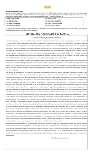 4
Método de las palabras clave:
Aprende una serie de palabras que se correspondan con los números del 1 al 10. Podrían ser las que aparecen en el cuadro más abajo. Luego
inventa una serie de imágenes que te permitan asociar lo que quieres recordar con las palabras numeradas. Si quieres recordar una lista de
personas te puedes imaginar, siguiendo el ejemplo, a la primera en la cuna, a la segunda tosiendo, etc.
A la una muevo la cuna
A las seis soy un rey
A las dos me da tos
A las siete subo a un cohete
A las tres viajo en tren
A las ocho como un bizcocho
A las cuatro voy al teatro
A las nueve anochece y llueve
A las cinco doy un brinco
A las diez empiezo otra vez
Las técnicas de memorización no son reglas definitivas. Lo importante es que resulten eficientes para el sujeto que las aplica, y pueden ser
creadas o modificadas por éste para lograr tal propósito.

LECTURA COMPLEMENTARIA OBLIGATORIA
La memoria histórica: ¿El olvido de las masas?
Recuerdo una frase que me decía un maestro de historia, “conocer la historia nos permite conocer los errores del pasado, para no volverlos a cometer”.
Era y aun continúa siendo idealistamente muy atractivo, sin embargo la cuestión no es tan simple. Para hacer valer la frase anterior debemos
percatarnos de que hace alusión a dos niveles de interacción social, el primero que es el nivel individual y el segundo que se hace respecto a la
colectividad. A pesar de que el aspecto individual es interesante, en el presente escrito no haremos mucho alusión al mismo, ya que lo que nos interesa
es el aspecto de ¿cómo construimos nuestra historia colectiva, o mejor dicho donde yace y como se mantiene nuestra consciencia o memoria histórica?
Antes de responder a la pregunta anterior es pertinente plantearse otras preguntas. ¿Quién escribe la historia? ¿Cuál es la historia que se escribe?,
pero además en nuestras sociedades de masas ¿Quién se encarga de mantener la historia viva, fuera de las bibliotecas y las aulas, accesible a la
sociedad? En términos de la sicología social ¿Cuál es la conciencia colectiva que nos dirige a actuar socialmente?
Desde mi punto de vista no basta con saber historia, para no cometer los errores del pasado, sino que es preciso realizar un proceso profundo de
conocimiento. En palabras de Berger y Luckman “el conocimiento se halla en el corazón de la dialéctica fundamental de la sociedad: programa los
canales en los que la externalización produce un mundo objetivo; objetiviza este mundo a través del lenguaje y del aparato cognoscitivo basado en el
lenguaje, vale decir, lo ordena en objetos que han de aprehenderse como realidad. Se internaliza de nuevo como verdad objetivamente válida en el
curso de la socialización.
En el conjunto del sistema político, los actores (que en ocasiones son ciudadanos) configuran su visión de colectividad, internalizan la sociedad a través
diversas instituciones: la familia, la escuela, los medios, las iglesias, etc., e incluso en su constante interacción con otros actores y grupos. En las
sociedades informatizadas, que no significa informadas, los medios de comunicación juegan un papel preponderante en la construcción del imaginario
colectivo, (determinar qué tipos de imaginarios se construyen, está más allá de esta brevísima reflexión). Dicha preponderancia la comparte con la
escuela. Sin embargo, lo que estaría de por medio es ¿desarrollamos y mantenemos una memoria histórica o simplemente acumulamos datos
históricos? Espero que seamos capaces de ir más allá de los meros datos cronológicos y geográficos y podamos comprender las razones de los líderes
que han llevado a la humanidad -Primera y Segunda guerra mundial, Boznia, Hersegovina, Kosovo, Camboya, etc. - a la conflagración y asesinato de
otros, por razones que les competió a esos líderes; cuánta razón tenía Adorno al mencionar que cualquier forma de autoritarismo es característica
tanto del que manda con arrogancia como del que se somete servilmente, pudiendo ser la misma persona pero en posiciones diferentes. La
personalidad autoritaria no se da sólo en la llamada “derecha” sino también en la llamada “izquierda” y, en cualquier caso, estará dispuesta a hacer lo
que le ordene el jefe. En este aspecto considero que los intelectuales, entendiendo por ellos aquellos individuos que aman, filosóficamente, el
conocimiento y por ende la búsqueda de la explicación de la complejidad de los diversos de fenómenos sociales, lo cual nos lleva necesariamente a
criticar y revalorar el conocimiento de manera permanente. Tienen como labor primordial la de ser el eslabón entre las estructuras o sea las
repeticiones que dan sentido y dirección a las sociedades y los elementos simbólicos que yacen en esas prácticas; los intelectuales, cualesquiera que
sea su nicho, tienen la función de acrecentar con sus reflexiones, el dispositivo simbólico de la democracia; esto es, lograr el conocimiento de los
diversos actores sociales en virtud de lograr un amplio y permanente debate, de tal manera que se reduzcan las tentaciones autoritarias, tanto de los
líderes como de los habitantes de las sociedades contemporáneas. Esto quiere decir que la memoria histórica sólo se mantiene viva con la discusión,
con el consenso y disenso del análisis de los orígenes, desarrollos y consecuencias de nuestros actos, como humanidad, a lo largo de la historia. Por
supuesto que en esta reflexión están las historias individuales que son parte sustantiva de la visión macro histórica, es importante no olvidar, ya que el
olvido es el reducto de los que volvemos a cometer los mismos errores; al menos como justificación; ya que como menciona Nietzche, podemos
cometer cualesquier acto, pero para no arrepentirnos de él, habremos de reflexionarlo en todos sus aristas.
La memoria histórica yace y subyace en los individuos que colectivizados hacen uso activo de esos acontecimientos pasados para construir, discutir o
influir en el desarrollo de mejores posibilidades, aunque muchas de las veces esas posibilidades sólo parezcan estar en manos de los que por lo general
han tenido esas posibilidades. Es por ello que debemos trabajar en construir espacios de pluralidad y de múltiples oportunidades democráticas, la
democracia debe dejar de ser vista como un mero lugar que se logra con elecciones, y pasar a ser un “modus vivendi” para el amplio conjunto de la
sociedad. Para las masas, donde finalmente la memoria histórica no debe olvidarse sino utilizarse como un instrumento de mejoría o al menos de no
empeoramiento.

Jesús Alberto Rodríguez Alonso

 