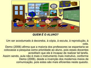 QUEM É O ALUNO?
Um ser acostumado à decoreba, à cópia, à escuta, à reprodução, à
cola.
Demo (2006) afirma que a maioria dos professores se espantaria se
colocasse a pesquisa como prioridade ao aluno, pois esses docentes
acreditam que ele é incapaz de realizar tal tarefa.
Assim sendo, aula não é mais o instrumento mais instrutivo, conforme
Demo (2006), desde a invenção dos modernos meios de
comunicação, pois estes são mais eficientes neste quesito.
 