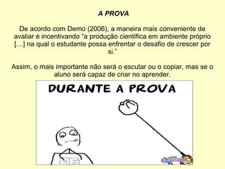 A PROVA
De acordo com Demo (2006), a maneira mais conveniente de
avaliar é incentivando “a produção científica em ambiente próprio
[…] na qual o estudante possa enfrentar o desafio de crescer por
si.”
Assim, o mais importante não será o escutar ou o copiar, mas se o
aluno será capaz de criar no aprender.
 