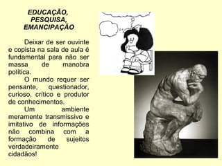 EDUCAÇÃO,
PESQUISA,
EMANCIPAÇÃO
Deixar de ser ouvinte
e copista na sala de aula é
fundamental para não ser
massa de manobra
política.
O mundo requer ser
pensante, questionador,
curioso, crítico e produtor
de conhecimentos.
Um ambiente
meramente transmissivo e
imitativo de informações
não combina com a
formação de sujeitos
verdadeiramente
cidadãos!
 