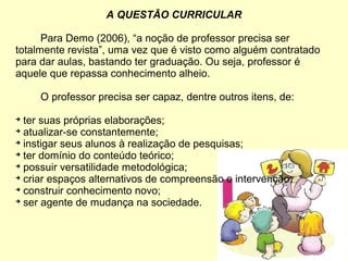 A QUESTÃO CURRICULAR
Para Demo (2006), “a noção de professor precisa ser
totalmente revista”, uma vez que é visto como alguém contratado
para dar aulas, bastando ter graduação. Ou seja, professor é
aquele que repassa conhecimento alheio.
O professor precisa ser capaz, dentre outros itens, de:

ter suas próprias elaborações;

atualizar-se constantemente;

instigar seus alunos à realização de pesquisas;

ter domínio do conteúdo teórico;

possuir versatilidade metodológica;

criar espaços alternativos de compreensão e intervenção;

construir conhecimento novo;

ser agente de mudança na sociedade.
 