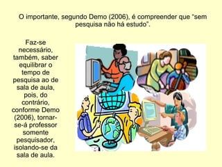 O importante, segundo Demo (2006), é compreender que “sem
pesquisa não há estudo”.
Faz-se
necessário,
também, saber
equilibrar o
tempo de
pesquisa ao de
sala de aula,
pois, do
contrário,
conforme Demo
(2006), tornar-
se-á professor
somente
pesquisador,
isolando-se da
sala de aula.
 