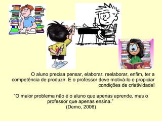 O aluno precisa pensar, elaborar, reelaborar, enfim, ter a
competência de produzir. E o professor deve motivá-lo e propiciar
condições de criatividade!
“O maior problema não é o aluno que apenas aprende, mas o
professor que apenas ensina.”
(Demo, 2006)
 