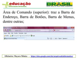 Área de Comando (superior): traz a Barra de
Endereço, Barra de Botões, Barra de Menus,
dentre outras;




 Oficineira: Mayara Mônica - https://sites.google.com/site/arquivosdeinformatica/
 