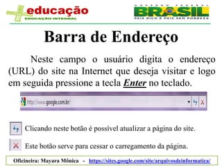 Barra de Endereço
     Neste campo o usuário digita o endereço
(URL) do site na Internet que deseja visitar e logo
em seguida pressione a tecla Enter no teclado.



     Clicando neste botão é possível atualizar a página do site.

     Este botão serve para cessar o carregamento da página.
 Oficineira: Mayara Mônica - https://sites.google.com/site/arquivosdeinformatica/
 