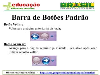 Barra de Botões Padrão
Botão Voltar:
   Volta para a página anterior já visitada;



Botão Avançar:
   Avança para a página seguinte já visitada. Fica ativo após você
   utilizar o botão voltar;




 Oficineira: Mayara Mônica - https://sites.google.com/site/arquivosdeinformatica/
 