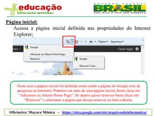 Página inicial:
   Acessa a página inicial definida nas propriedades do Internet
   Explorer;




     Neste caso a página inicial foi definida como sendo a página do Google (site de
     pesquisas na Internet). Podemos ter mais de uma página inicial, basta clicar em
      “Adicionar ou Alterar Home Page”. Se depois quiser remover basta clicar em
         “Remover” e selecionar a página que deseja remover na lista a direita.


 Oficineira: Mayara Mônica - https://sites.google.com/site/arquivosdeinformatica/
 