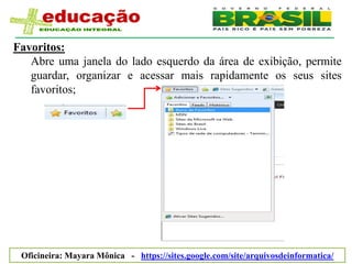Favoritos:
   Abre uma janela do lado esquerdo da área de exibição, permite
   guardar, organizar e acessar mais rapidamente os seus sites
   favoritos;




 Oficineira: Mayara Mônica - https://sites.google.com/site/arquivosdeinformatica/
 