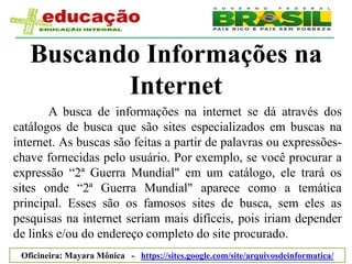 Buscando Informações na
          Internet
       A busca de informações na internet se dá através dos
catálogos de busca que são sites especializados em buscas na
internet. As buscas são feitas a partir de palavras ou expressões-
chave fornecidas pelo usuário. Por exemplo, se você procurar a
expressão “2ª Guerra Mundial" em um catálogo, ele trará os
sites onde “2ª Guerra Mundial" aparece como a temática
principal. Esses são os famosos sites de busca, sem eles as
pesquisas na internet seriam mais difíceis, pois iriam depender
de links e/ou do endereço completo do site procurado.
 Oficineira: Mayara Mônica - https://sites.google.com/site/arquivosdeinformatica/
 