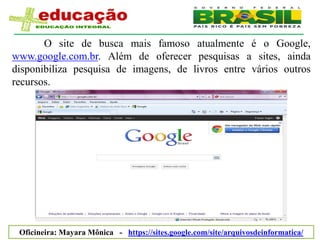O site de busca mais famoso atualmente é o Google,
www.google.com.br. Além de oferecer pesquisas a sites, ainda
disponibiliza pesquisa de imagens, de livros entre vários outros
recursos.




 Oficineira: Mayara Mônica - https://sites.google.com/site/arquivosdeinformatica/
 