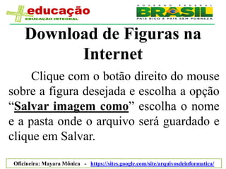 Download de Figuras na
          Internet
     Clique com o botão direito do mouse
sobre a figura desejada e escolha a opção
“Salvar imagem como” escolha o nome
e a pasta onde o arquivo será guardado e
clique em Salvar.

Oficineira: Mayara Mônica - https://sites.google.com/site/arquivosdeinformatica/
 