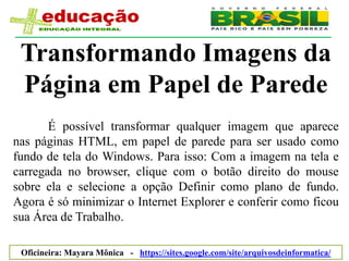Transformando Imagens da
 Página em Papel de Parede
       É possível transformar qualquer imagem que aparece
nas páginas HTML, em papel de parede para ser usado como
fundo de tela do Windows. Para isso: Com a imagem na tela e
carregada no browser, clique com o botão direito do mouse
sobre ela e selecione a opção Definir como plano de fundo.
Agora é só minimizar o Internet Explorer e conferir como ficou
sua Área de Trabalho.

 Oficineira: Mayara Mônica - https://sites.google.com/site/arquivosdeinformatica/
 