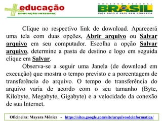 Clique no respectivo link de download. Aparecerá
uma tela com duas opções, Abrir arquivo ou Salvar
arquivo em seu computador. Escolha a opção Salvar
arquivo, determine a pasta de destino e logo em seguida
clique em Salvar.
       Observa-se a seguir uma Janela (de download em
execução) que mostra o tempo previsto e a porcentagem de
transferência do arquivo. O tempo de transferência do
arquivo varia de acordo com o seu tamanho (Byte,
Kilobyte, Megabyte, Gigabyte) e a velocidade da conexão
de sua Internet.

 Oficineira: Mayara Mônica - https://sites.google.com/site/arquivosdeinformatica/
 