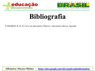 Bibliografia
CAMARGO, K. R. O. Curso de Informática Objetivo: Informática Básica. Apostila.




Oficineira: Mayara Mônica - https://sites.google.com/site/arquivosdeinformatica/
 