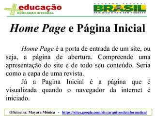 Home Page e Página Inicial
      Home Page é a porta de entrada de um site, ou
seja, a página de abertura. Compreende uma
apresentação do site e de todo seu conteúdo. Seria
como a capa de uma revista.
      Já a Pagina Inicial é a página que é
visualizada quando o navegador da internet é
iniciado.
 Oficineira: Mayara Mônica - https://sites.google.com/site/arquivosdeinformatica/
 