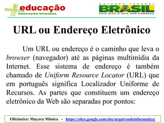 URL ou Endereço Eletrônico
      Um URL ou endereço é o caminho que leva o
browser (navegador) até as páginas multimídia da
Internet. Esse sistema de endereço é também
chamado de Uniform Resource Locator (URL) que
em português significa Localizador Uniforme de
Recursos. As partes que constituem um endereço
eletrônico da Web são separadas por pontos:

 Oficineira: Mayara Mônica - https://sites.google.com/site/arquivosdeinformatica/
 