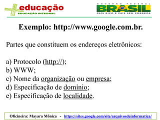 Exemplo: http://www.google.com.br.

Partes que constituem os endereços eletrônicos:

a) Protocolo (http://);
b) WWW;
c) Nome da organização ou empresa;
d) Especificação de domínio;
e) Especificação de localidade.

 Oficineira: Mayara Mônica - https://sites.google.com/site/arquivosdeinformatica/
 