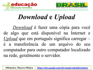 Download e Upload
     Download é fazer uma cópia para você
de algo que está disponível na Internet e
Upload que em português significa carregar –
é a transferência de um arquivo do seu
computador para outro computador localizado
na rede, geralmente o servidor.

 Oficineira: Mayara Mônica - https://sites.google.com/site/arquivosdeinformatica/
 
