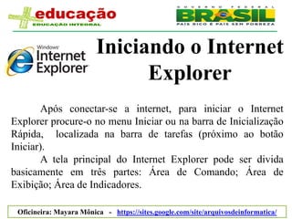 Iniciando o Internet
                               Explorer
       Após conectar-se a internet, para iniciar o Internet
Explorer procure-o no menu Iniciar ou na barra de Inicialização
Rápida, localizada na barra de tarefas (próximo ao botão
Iniciar).
       A tela principal do Internet Explorer pode ser divida
basicamente em três partes: Área de Comando; Área de
Exibição; Área de Indicadores.

 Oficineira: Mayara Mônica - https://sites.google.com/site/arquivosdeinformatica/
 