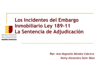 Los Incidentes del Embargo
Inmobiliario Ley 189-11
La Sentencia de Adjudicación



              Por: Ana Magnolia Méndez Cabrera
                      Katty Alexandra Soler Báez
 
