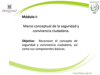 www.iiepe.org.mx
Módulo I:
Marco conceptual de la seguridad y
convivencia ciudadana.
Objetivo: Reconocer el concepto de
seguridad y convivencia ciudadana, así
como sus componentes básicos.
 