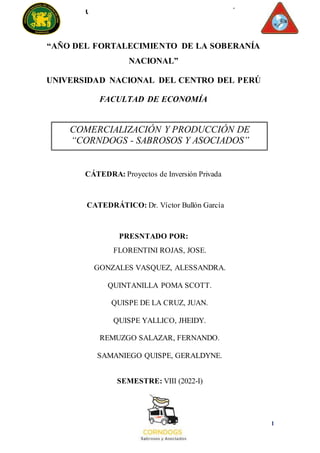 1
UNIVERSIDAD NACIONAL DEL CENTRO DEL PERÚ
FACULTAD DE ECONOMÍA
“AÑO DEL FORTALECIMIENTO DE LA SOBERANÍA
NACIONAL”
UNIVERSIDAD NACIONAL DEL CENTRO DEL PERÚ
FACULTAD DE ECONOMÍA
COMERCIALIZACIÓN Y PRODUCCIÓN DE
“CORNDOGS - SABROSOS Y ASOCIADOS”
CÁTEDRA: Proyectos de Inversión Privada
CATEDRÁTICO: Dr. Víctor Bullón García
PRESNTADO POR:
FLORENTINI ROJAS, JOSE.
GONZALES VASQUEZ, ALESSANDRA.
QUINTANILLA POMA SCOTT.
QUISPE DE LA CRUZ, JUAN.
QUISPE YALLICO, JHEIDY.
REMUZGO SALAZAR, FERNANDO.
SAMANIEGO QUISPE, GERALDYNE.
SEMESTRE: VIII (2022-I)
 