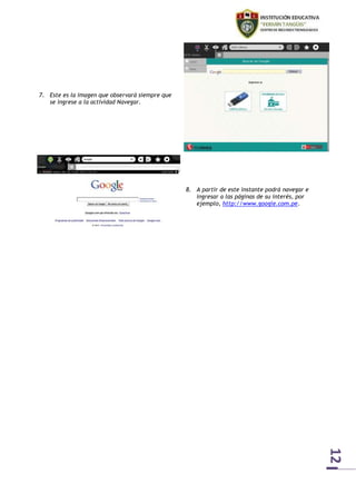 12 
7. Este es la imagen que observará siempre que 
se ingrese a la actividad Navegar. 
8. A partir de este instante podrá navegar e 
ingresar a las páginas de su interés, por 
ejemplo, http://www.google.com.pe. 
 