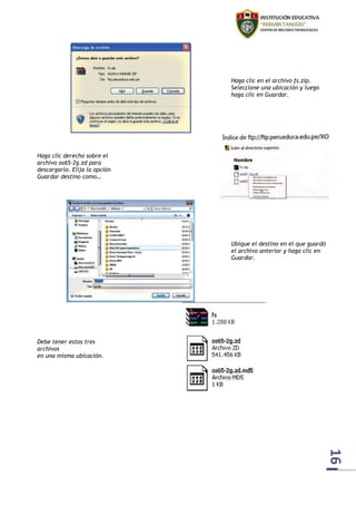 16 
Haga clic en el archivo fs.zip. 
Seleccione una ubicación y luego 
haga clic en Guardar. 
Haga clic derecho sobre el 
archivo os65-2g.zd para 
descargarlo. Elija la opción 
Guardar destino como… 
Ubique el destino en el que guardó 
el archivo anterior y haga clic en 
Guardar. 
Debe tener estos tres 
archivos 
en una misma ubicación. 
 