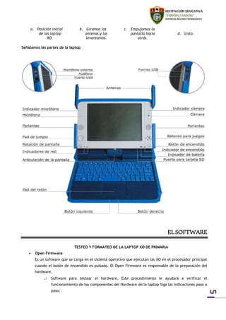 5 
a. Posición inicial 
de las laptop 
XO. 
b. Giramos las 
antenas y las 
levantamos. 
c. Empujamos la 
pantalla hacia 
atrás. 
d. Listo. 
Señalamos las partes de la laptop 
EL SOFTWARE 
TESTEO Y FORMATEO DE LA LAPTOP XO DE PRIMARIA 
 Open Firmware 
Es un software que se carga en el sistema operativo que ejecutan las XO en el procesador principal 
cuando el botón de encendido es pulsado. El Open Firmware es responsable de la preparación del 
hardware. 
 Software para testear el hardware, Este procedimiento le ayudará a verificar el 
funcionamiento de los componentes del Hardware de la laptop Siga las indicaciones paso a 
paso: 
 