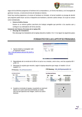 7 
seguro de los distintos programas al hardware de la computadora o, en forma más básica, es el encargado de 
gestionar recursos, a través de servicios de llamada al sistema. 
Como hay muchos programas y el acceso al hardware es limitado, el kernel también se encarga de decidir 
qué programa podrá hacer uso de un dispositivo de hardware y durante cuánto tiempo. Es lo que se conoce 
como multiplexado. 
 Entorno Gráfico Gnome 
Gnome es un entorno gráfico (escritorio de trabajo) amigable que permite a los usuarios usar y 
configurar sus ordenadores de forma sencilla. 
Instalación del Sistema (Formateo de la laptop XO) 
 Descarga de instaladores 
Para descargar los instaladores de la laptop educativa modelo 1.0 o 1.5 se siguen los siguientes pasos: 
FORMATEO DE LAS LAPTOP XO PRIMARIA 
1. Ingrese desde un navegador web 
al siguiente enlace: 
ftp://ftp.perueduca.edu.pe/XO_OLPC/p 
rimaria 
2. Dependiendo de la versión de la XO en la cual se va a instalar, entre otras, verá las carpetas XO-1 
y XO-1.5. 
3. Descargue la carpeta que necesite, según la laptop educativa que tenga: el modelo 1.0 o el 
modelo 1.5. 
4. Cuando se encienda el equipo, la pantalla se mostrará 
blanca con cuatro asteriscos formando un rombo. 
Una vez que aparezca esa imagen, suelte los cuatro 
botones. 
 
