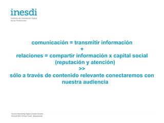 comunicación = transmitir información
                            +
  relaciones = compartir información x capital social
                  (reputación y atención)
                           >>
sólo a través de contenido relevante conectaremos con
                     nuestra audiencia




Técnico Marketing Digital y Redes Sociales
©inesdi 2011 ©Pepe Tomé - @pepetome
 