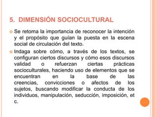 5. DIMENSIÓN SOCIOCULTURAL
 Se retoma la importancia de reconocer la intención
y el propósito que guían la puesta en la escena
social de circulación del texto.
 Indaga sobre cómo, a través de los textos, se
configuran ciertos discursos y cómo esos discursos
validad o refuerzan ciertas prácticas
socioculturales, haciendo uso de elementos que se
encuentran en la base de las
creencias, convicciones o afectos de los
sujetos, buscando modificar la conducta de los
individuos, manipulación, seducción, imposición, et
c.
 