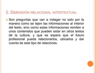 2. DIMENSIÓN RELACIONAL INTERTEXTUAL
 Son preguntas que van a indagar no solo por la
manera como se tejen las informaciones al interior
del texto, sino como estas informaciones remiten a
unos contenidos que pueden estar en otros textos
de la cultura, y que se espera que el futuro
profesional pueda relacionarlos, ubicarlos y dar
cuenta de este tipo de relaciones.
 