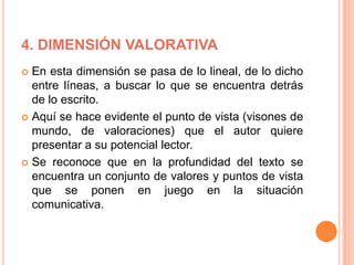 4. DIMENSIÓN VALORATIVA
 En esta dimensión se pasa de lo lineal, de lo dicho
entre líneas, a buscar lo que se encuentra detrás
de lo escrito.
 Aquí se hace evidente el punto de vista (visones de
mundo, de valoraciones) que el autor quiere
presentar a su potencial lector.
 Se reconoce que en la profundidad del texto se
encuentra un conjunto de valores y puntos de vista
que se ponen en juego en la situación
comunicativa.
 