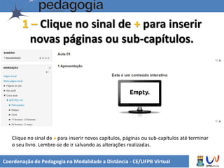 Coordenação de Pedagogia na Modalidade a Distância - CE/UFPB Virtual
1 – Clique no sinal de + para inserir
novas páginas ou sub-capítulos.
Clique no sinal de + para inserir novos capítulos, páginas ou sub-capítulos até terminar
o seu livro. Lembre-se de ir salvando as alterações realizadas.
 