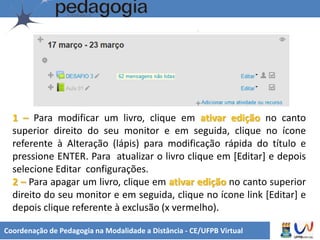 Coordenação de Pedagogia na Modalidade a Distância - CE/UFPB Virtual
1 – Para modificar um livro, clique em ativar edição no canto
superior direito do seu monitor e em seguida, clique no ícone
referente à Alteração (lápis) para modificação rápida do título e
pressione ENTER. Para atualizar o livro clique em [Editar] e depois
selecione Editar configurações.
2 – Para apagar um livro, clique em ativar edição no canto superior
direito do seu monitor e em seguida, clique no ícone link [Editar] e
depois clique referente à exclusão (x vermelho).
 